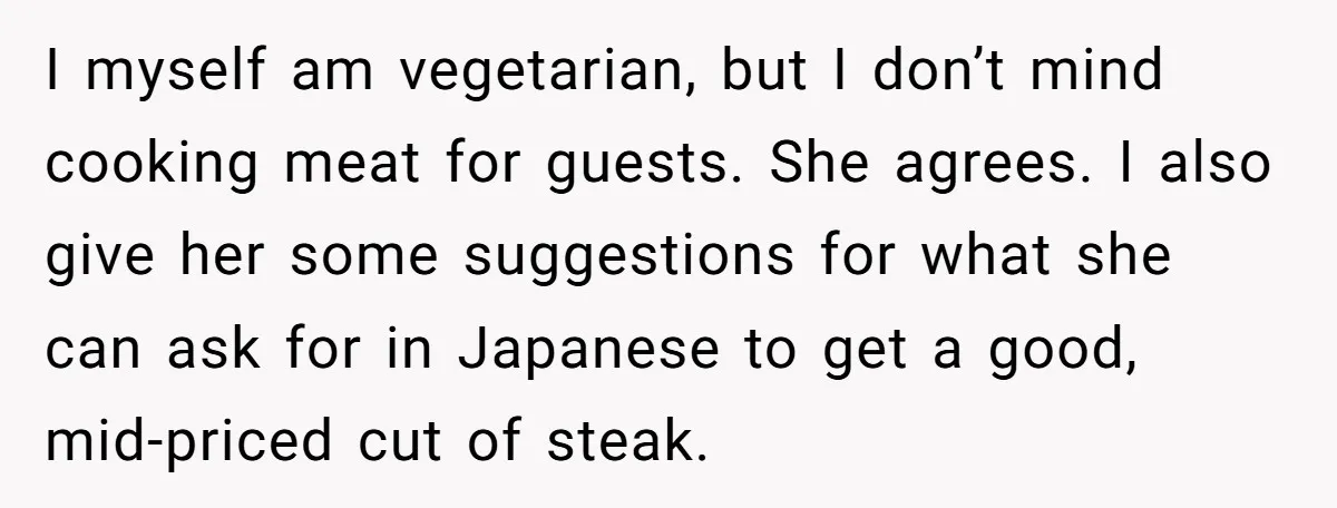 I myself am vegetarian, but I don’t mind cooking meat for guests. She agrees. I also give her some suggestions for what she can ask for in Japanese to get...