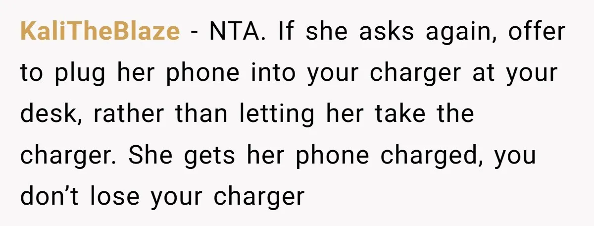 KaliTheBlaze − NTA. If she asks again, offer to plug her phone into your charger at your desk, rather than letting her take the charger. She gets her phone charged,...