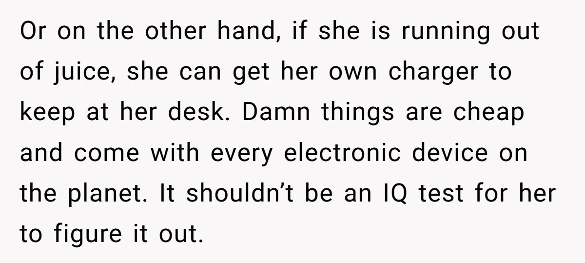 Or on the other hand, if she is running out of juice, she can get her own charger to keep at her desk. Damn things are cheap and come with...