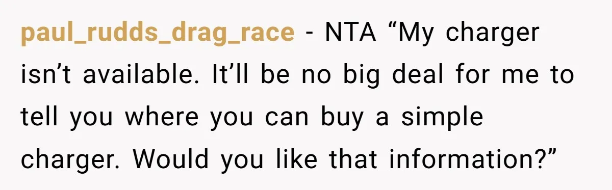 paul_rudds_drag_race − NTA “My charger isn’t available. It’ll be no big deal for me to tell you where you can buy a simple charger. Would you like that information?”