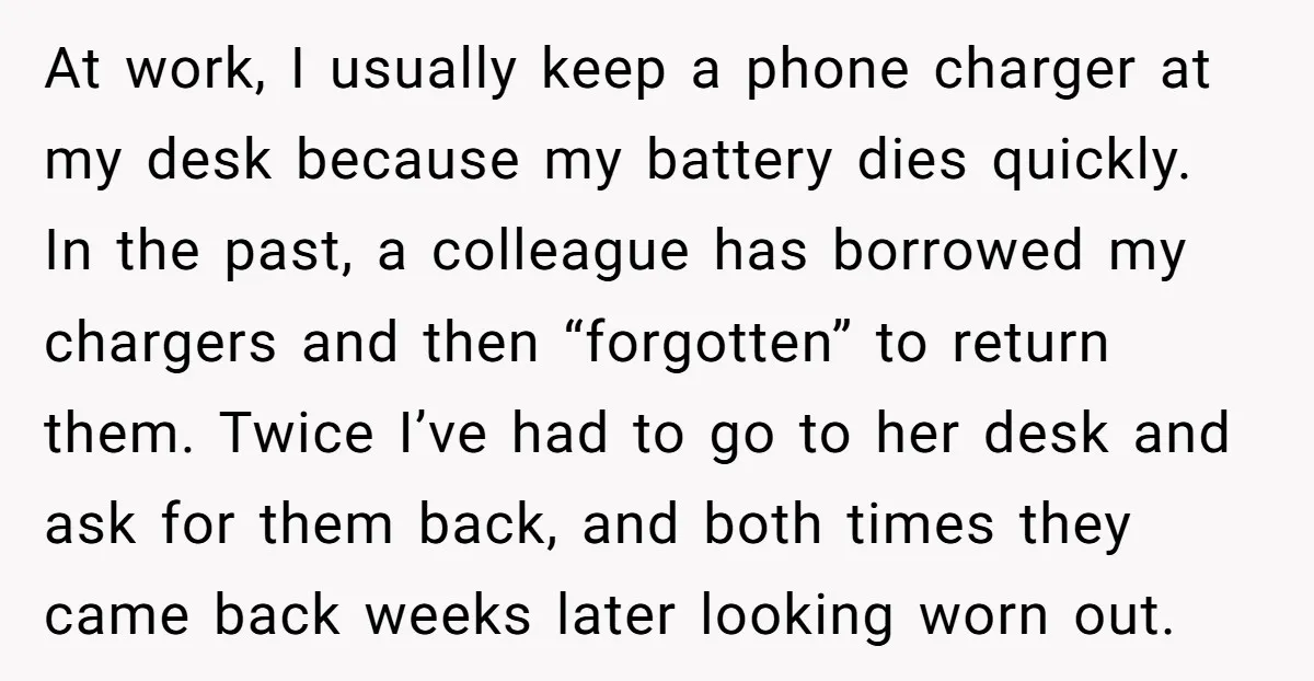 At work, I usually keep a phone charger at my desk because my battery dies quickly. In the past, a colleague has borrowed my chargers and then “forgotten” to return...