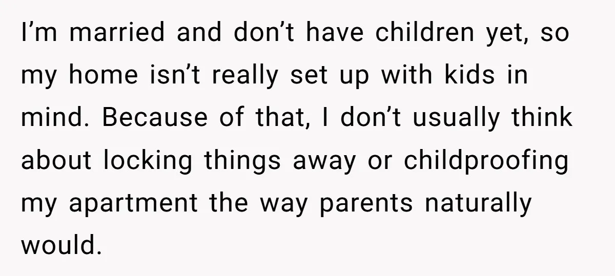 I’m married and don’t have children yet, so my home isn’t really set up with kids in mind. Because of that, I don’t usually think about locking things away or...