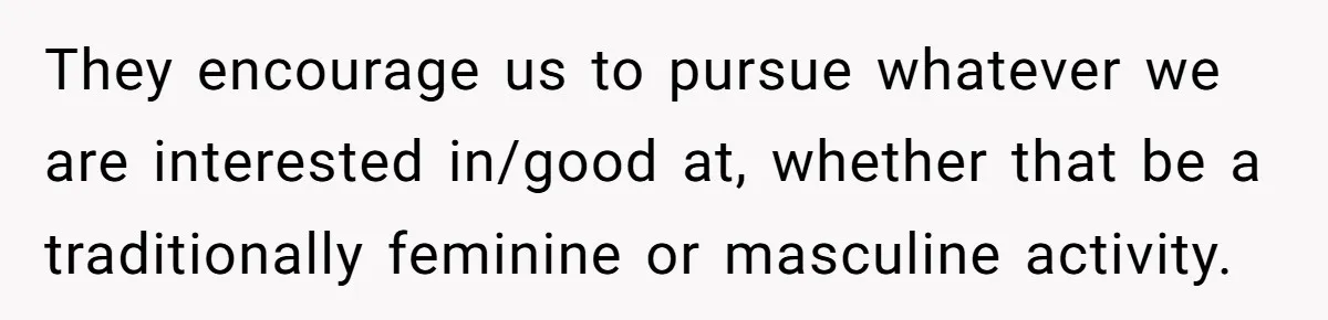 They encourage us to pursue whatever we are interested in/good at, whether that be a traditionally feminine or masculine activity.