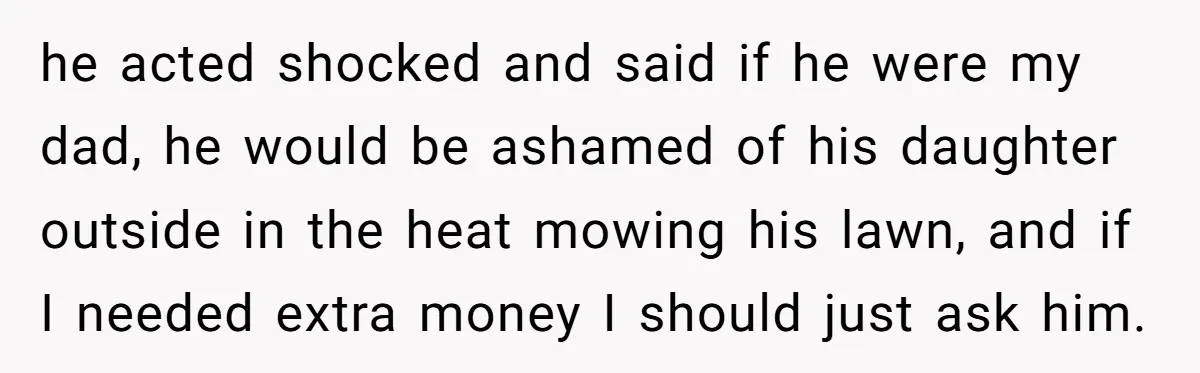he acted shocked and said if he were my dad, he would be ashamed of his daughter outside in the heat mowing his lawn, and if I needed extra money...