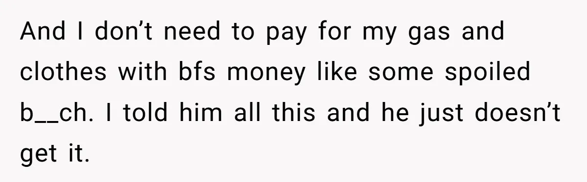 And I don’t need to pay for my gas and clothes with bfs money like some spoiled b__ch. I told him all this and he just doesn’t get it.