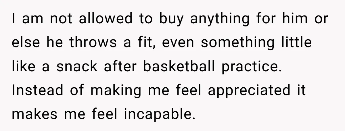 I am not allowed to buy anything for him or else he throws a fit, even something little like a snack after basketball practice. Instead of making me feel appreciated...