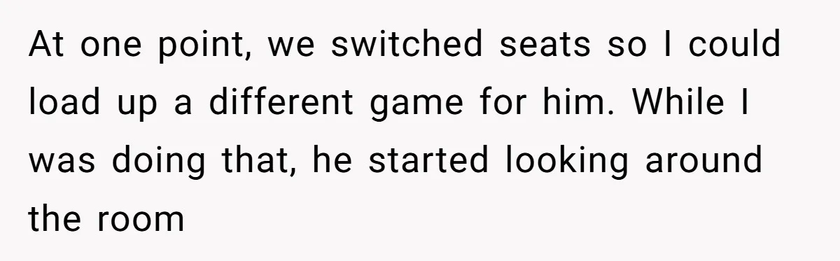 At one point, we switched seats so I could load up a different game for him. While I was doing that, he started looking around the room