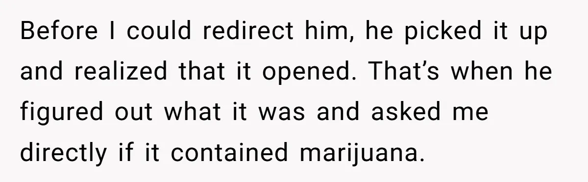 Before I could redirect him, he picked it up and realized that it opened. That’s when he figured out what it was and asked me directly if it contained marijuana.