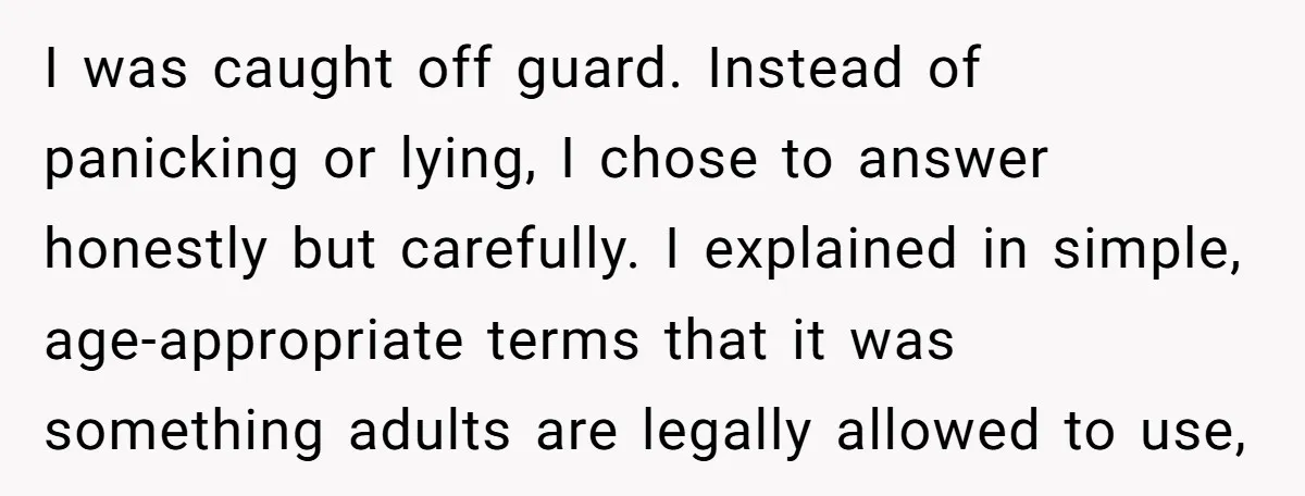 I was caught off guard. Instead of panicking or lying, I chose to answer honestly but carefully. I explained in simple, age-appropriate terms that it was something adults are legally...