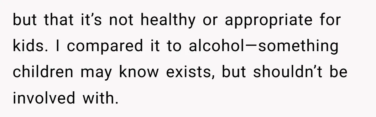 but that it’s not healthy or appropriate for kids. I compared it to alcohol—something children may know exists, but shouldn’t be involved with.