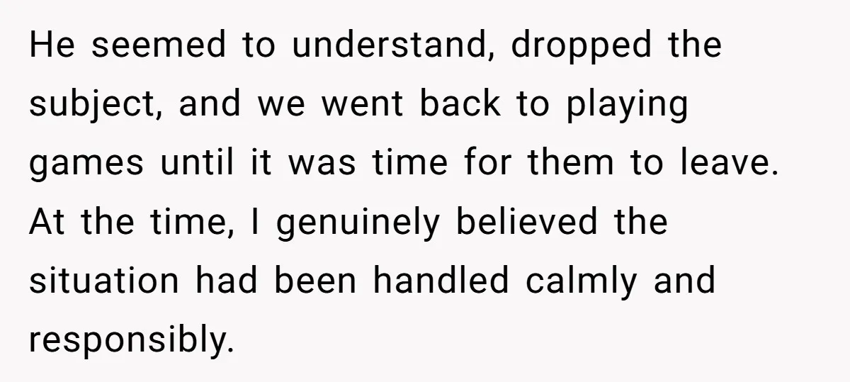 He seemed to understand, dropped the subject, and we went back to playing games until it was time for them to leave. At the time, I genuinely believed the situation...