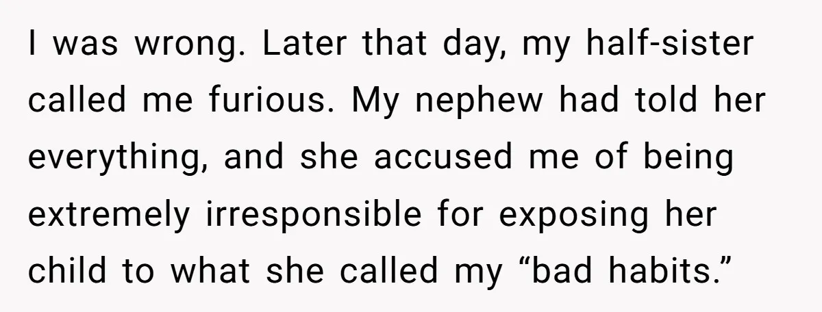I was wrong. Later that day, my half-sister called me furious. My nephew had told her everything, and she accused me of being extremely irresponsible for exposing her child to...