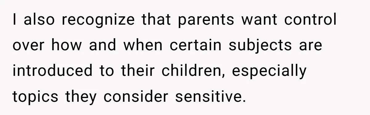 I also recognize that parents want control over how and when certain subjects are introduced to their children, especially topics they consider sensitive.