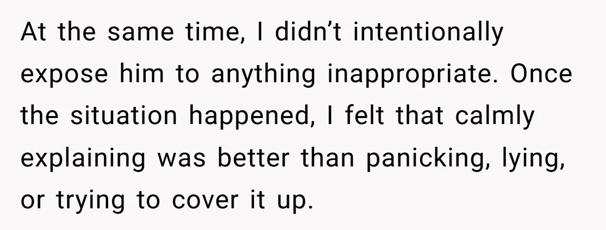 At the same time, I didn’t intentionally expose him to anything inappropriate. Once the situation happened, I felt that calmly explaining was better than panicking, lying, or trying to cover...