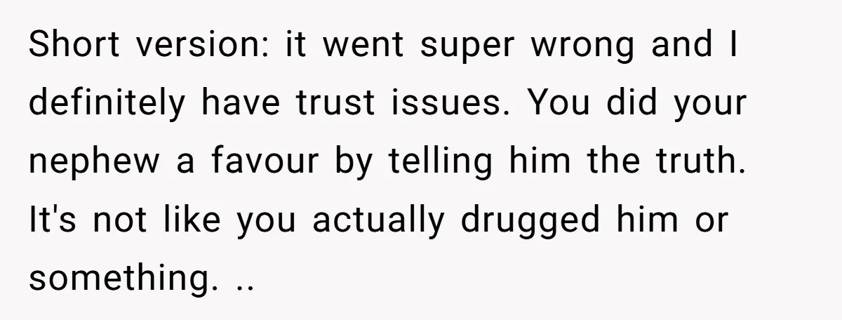 Short version: it went super wrong and I definitely have trust issues. You did your nephew a favour by telling him the truth. It's not like you actually drugged him...