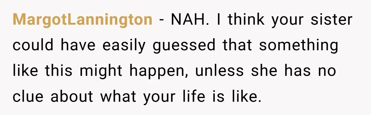 MargotLannington − NAH. I think your sister could have easily guessed that something like this might happen, unless she has no clue about what your life is like.