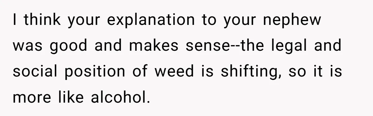 I think your explanation to your nephew was good and makes sense--the legal and social position of weed is shifting, so it is more like alcohol.