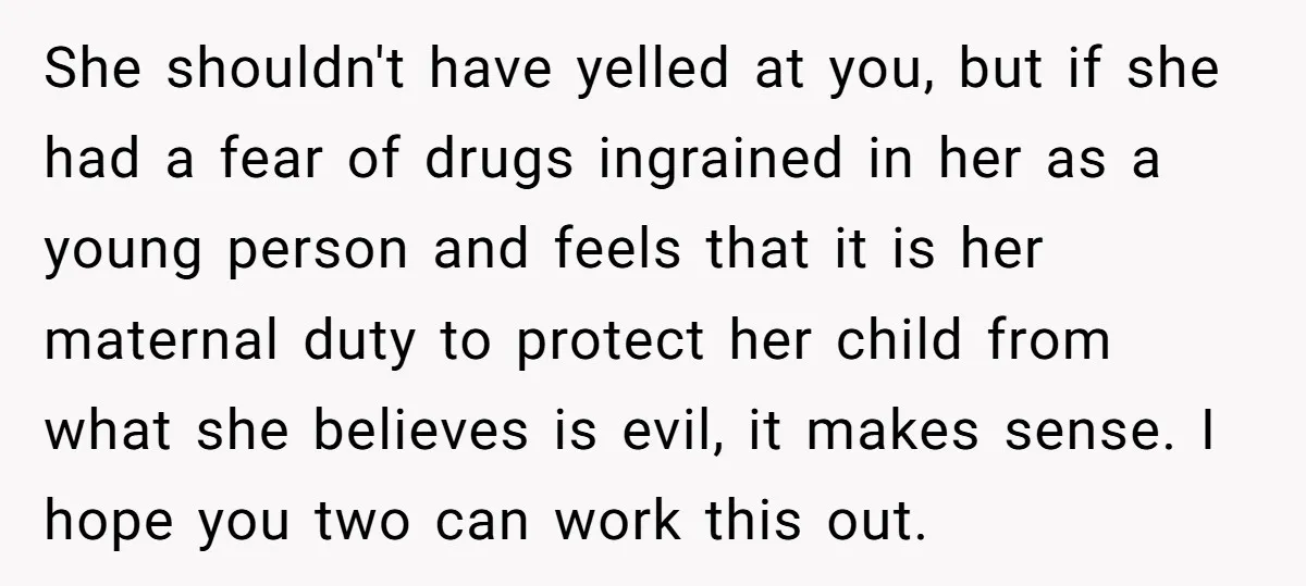 She shouldn't have yelled at you, but if she had a fear of drugs ingrained in her as a young person and feels that it is her maternal duty to...