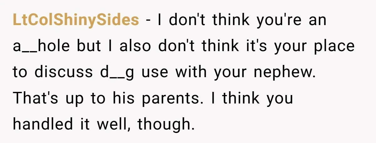 LtColShinySides − I don't think you're an a__hole but I also don't think it's your place to discuss d__g use with your nephew. That's up to his parents. I think...