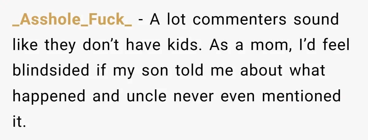 _Asshole_Fuck_ − A lot commenters sound like they don’t have kids. As a mom, I’d feel blindsided if my son told me about what happened and uncle never even mentioned...