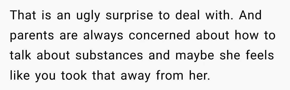 That is an ugly surprise to deal with. And parents are always concerned about how to talk about substances and maybe she feels like you took that away from her.