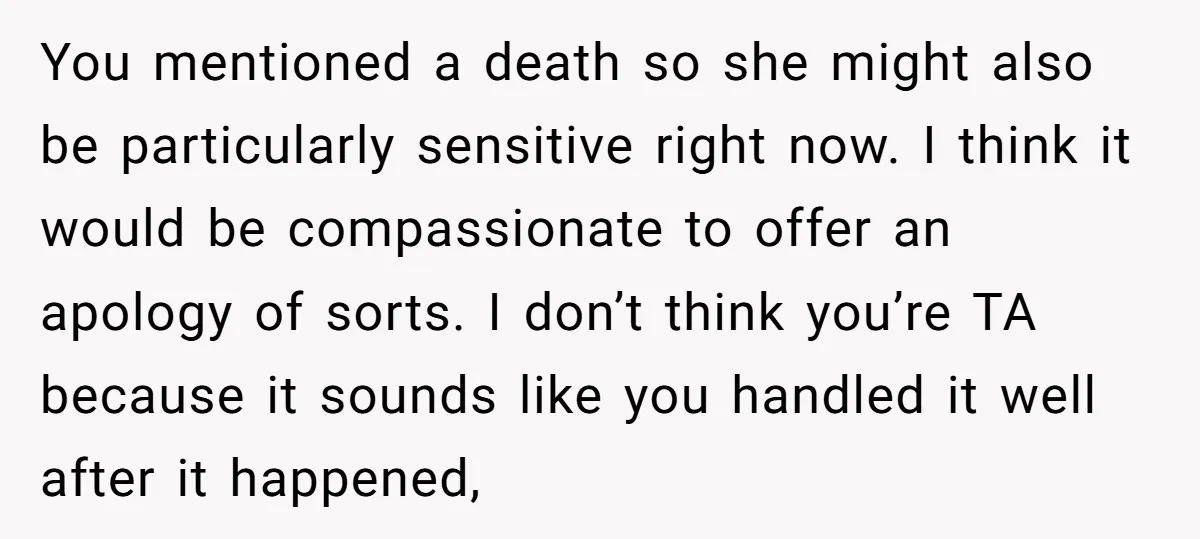 You mentioned a death so she might also be particularly sensitive right now. I think it would be compassionate to offer an apology of sorts. I don’t think you’re TA...