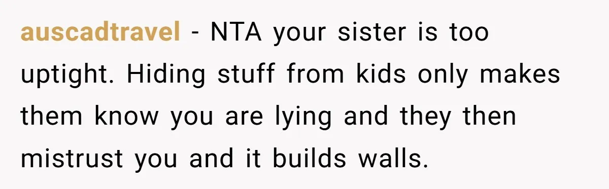 auscadtravel − NTA your sister is too uptight. Hiding stuff from kids only makes them know you are lying and they then mistrust you and it builds walls.
