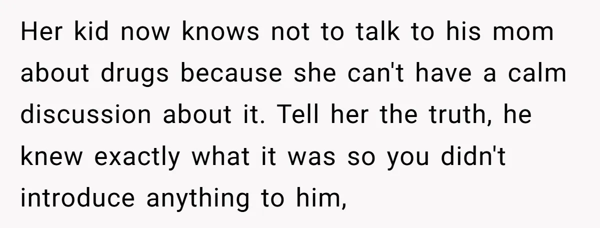 Her kid now knows not to talk to his mom about drugs because she can't have a calm discussion about it. Tell her the truth, he knew exactly what it...