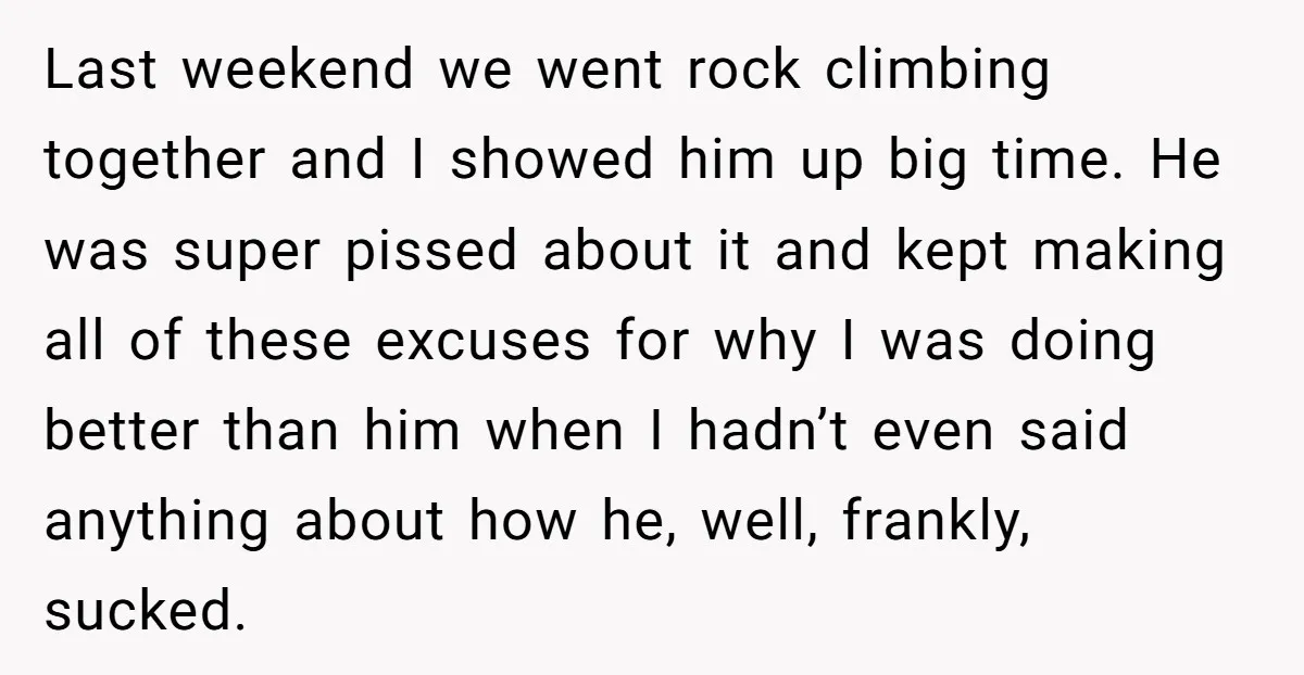 Last weekend we went rock climbing together and I showed him up big time. He was super pissed about it and kept making all of these excuses for why I...