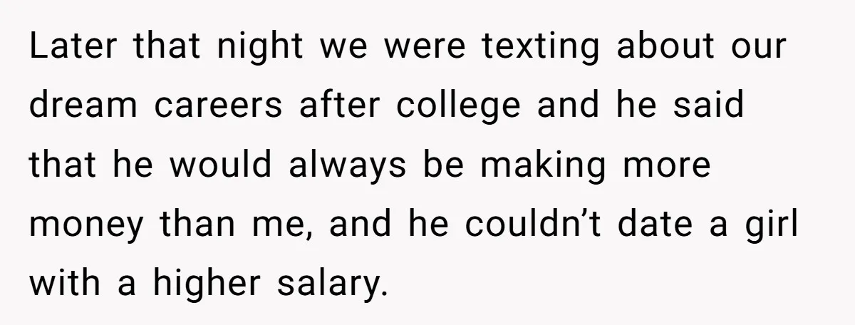 Later that night we were texting about our dream careers after college and he said that he would always be making more money than me, and he couldn’t date a...