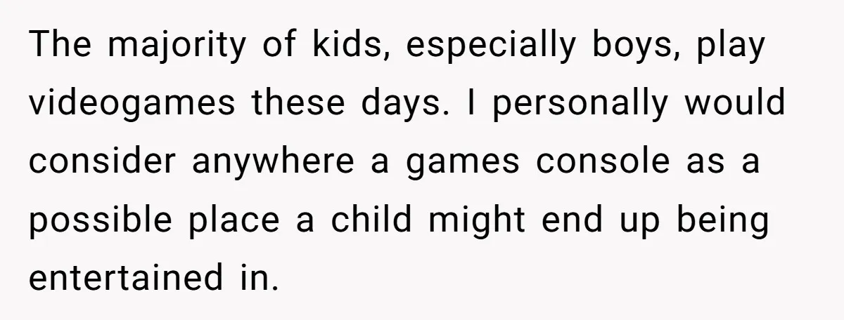 The majority of kids, especially boys, play videogames these days. I personally would consider anywhere a games console as a possible place a child might end up being entertained in.