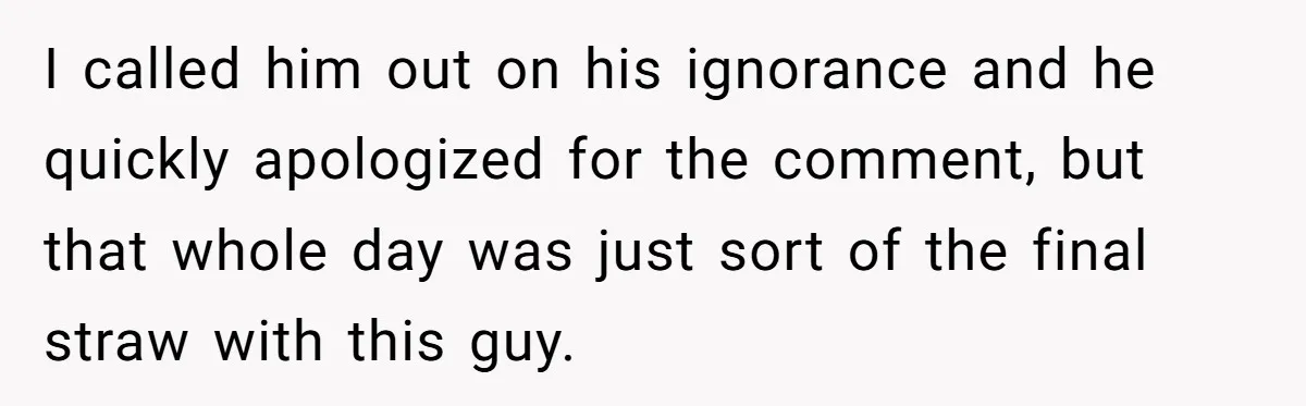 I called him out on his ignorance and he quickly apologized for the comment, but that whole day was just sort of the final straw with this guy.