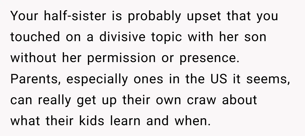 Your half-sister is probably upset that you touched on a divisive topic with her son without her permission or presence. Parents, especially ones in the US it seems, can really...