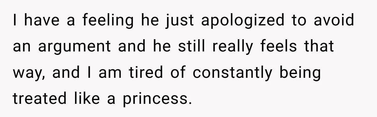 I have a feeling he just apologized to avoid an argument and he still really feels that way, and I am tired of constantly being treated like a princess.