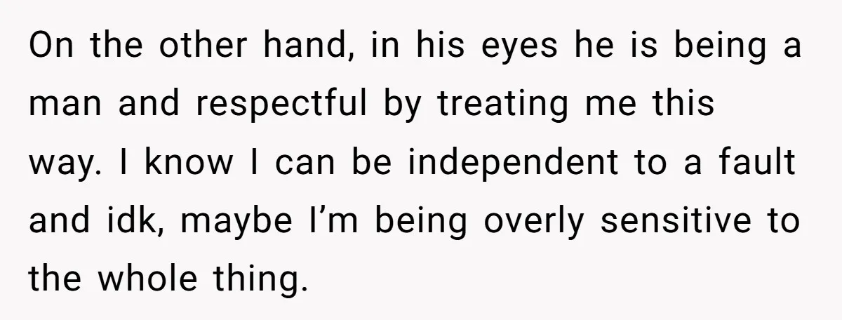 On the other hand, in his eyes he is being a man and respectful by treating me this way. I know I can be independent to a fault and idk,...