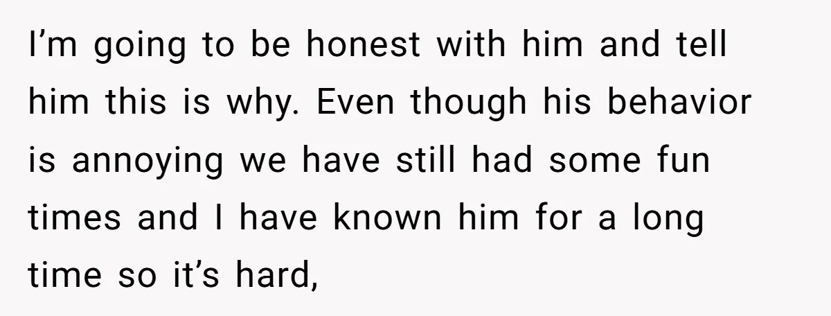 I’m going to be honest with him and tell him this is why. Even though his behavior is annoying we have still had some fun times and I have known...