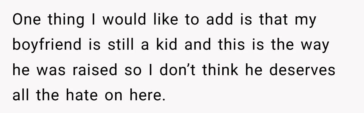 One thing I would like to add is that my boyfriend is still a kid and this is the way he was raised so I don’t think he deserves all...