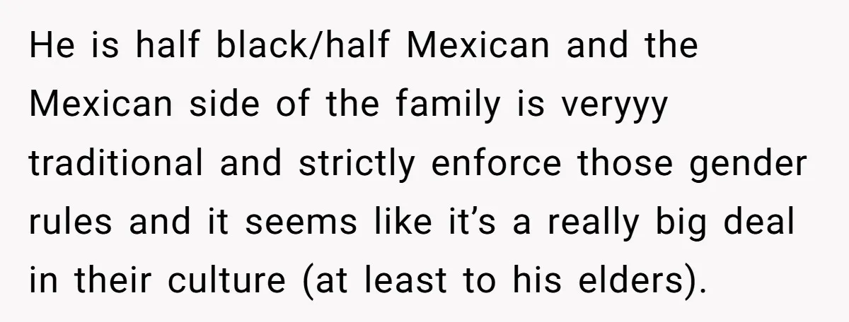 He is half black/half Mexican and the Mexican side of the family is veryyy traditional and strictly enforce those gender rules and it seems like it’s a really big deal...