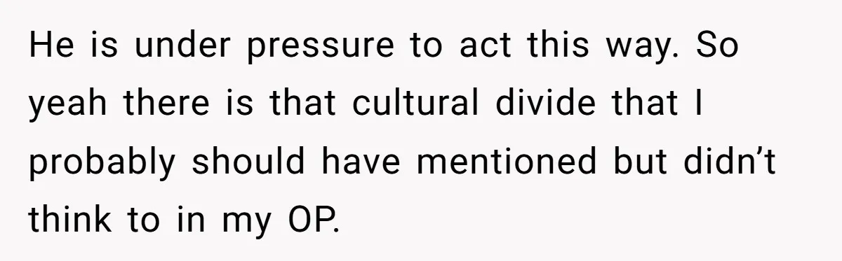 He is under pressure to act this way. So yeah there is that cultural divide that I probably should have mentioned but didn’t think to in my OP.