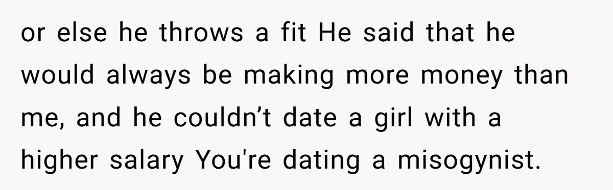 or else he throws a fit He said that he would always be making more money than me, and he couldn’t date a girl with a higher salary You're dating...