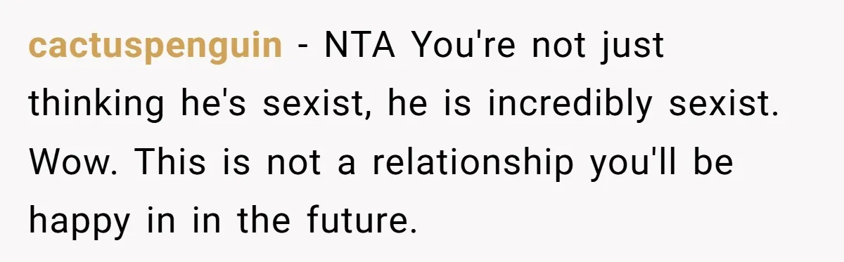 cactuspenguin − NTA You're not just thinking he's sexist, he is incredibly sexist. Wow. This is not a relationship you'll be happy in in the future.