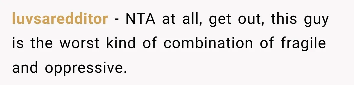 luvsaredditor − NTA at all, get out, this guy is the worst kind of combination of fragile and oppressive.