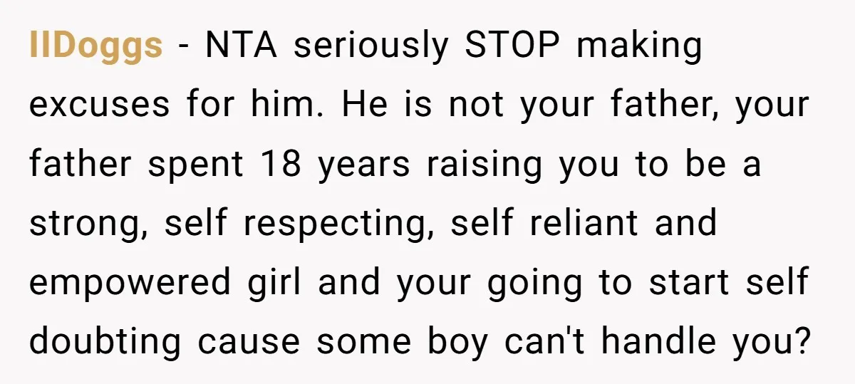 IIDoggs − NTA seriously STOP making excuses for him. He is not your father, your father spent 18 years raising you to be a strong, self respecting, self reliant and...