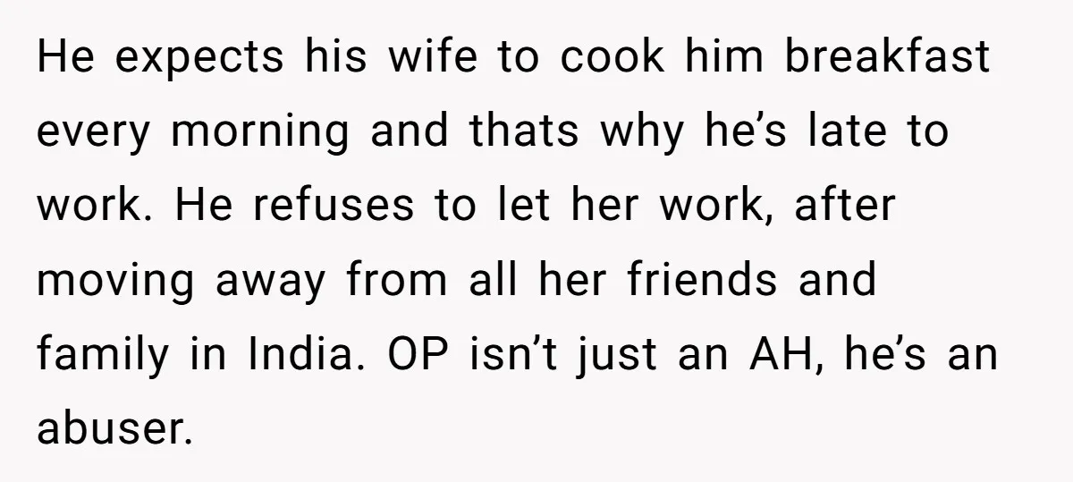 He expects his wife to cook him breakfast every morning and thats why he’s late to work. He refuses to let her work, after moving away from all her friends...