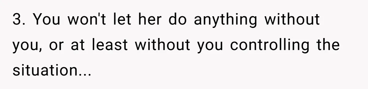 3. You won't let her do anything without you, or at least without you controlling the situation...