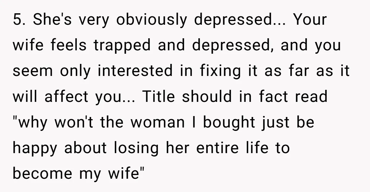 5. She's very obviously depressed... Your wife feels trapped and depressed, and you seem only interested in fixing it as far as it will affect you... Title should in fact...