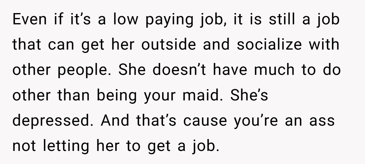 Even if it’s a low paying job, it is still a job that can get her outside and socialize with other people. She doesn’t have much to do other than...