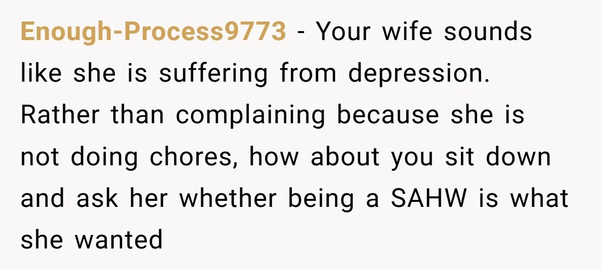 Enough-Process9773 − Your wife sounds like she is suffering from depression. Rather than complaining because she is not doing chores, how about you sit down and ask her whether being...