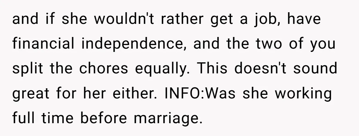 and if she wouldn't rather get a job, have financial independence, and the two of you split the chores equally. This doesn't sound great for her either. INFO:Was she working...