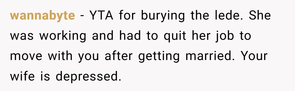 wannabyte − YTA for burying the lede. She was working and had to quit her job to move with you after getting married. Your wife is depressed.